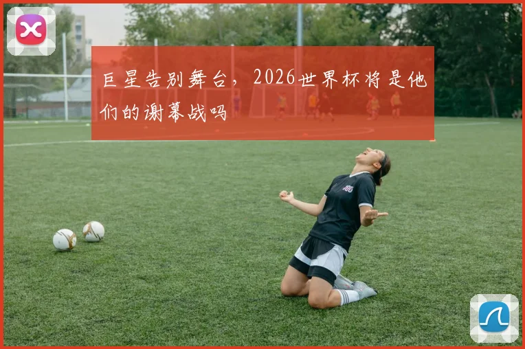 巨星告别舞台，2026世界杯将是他们的谢幕战吗