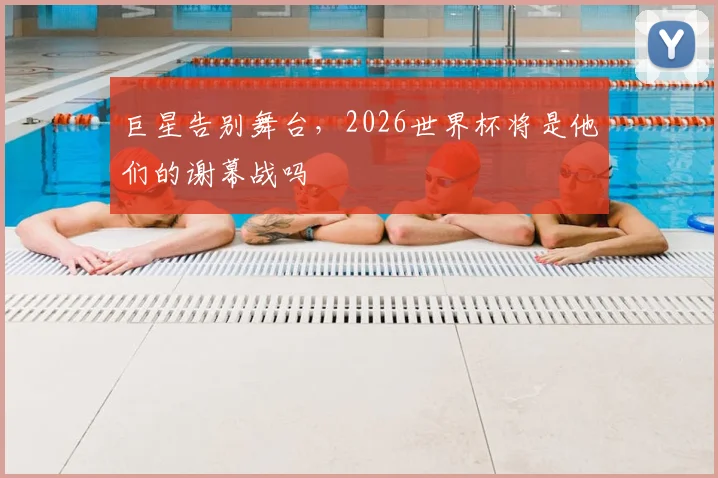 巨星告别舞台，2026世界杯将是他们的谢幕战吗