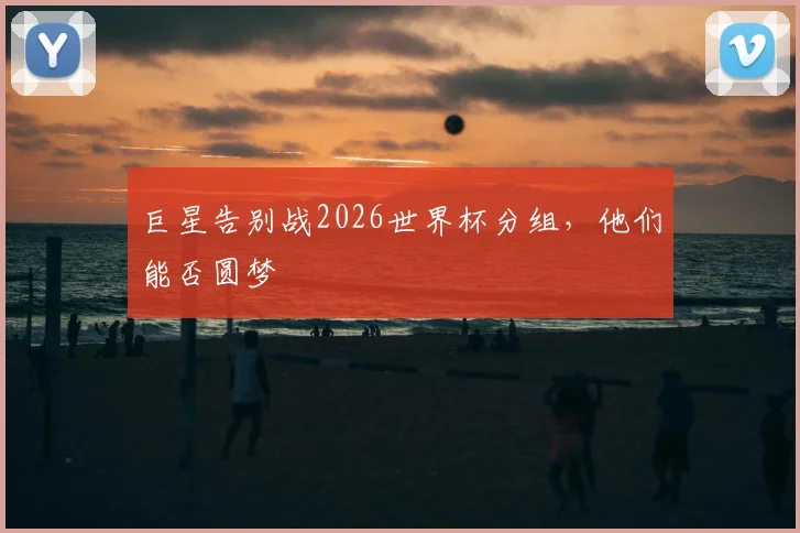 巨星告别战2026世界杯分组，他们能否圆梦