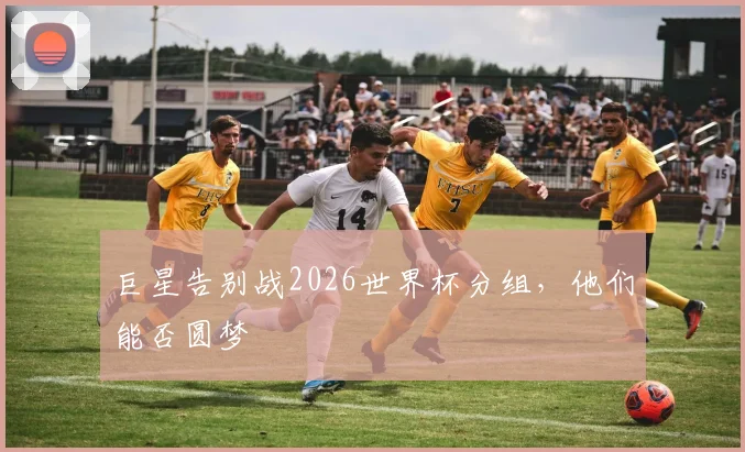 巨星告别战2026世界杯分组，他们能否圆梦